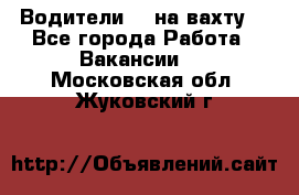 Водители BC на вахту. - Все города Работа » Вакансии   . Московская обл.,Жуковский г.